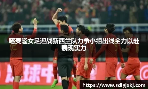 喀麦隆女足迎战新西兰队力争小组出线全力以赴展现实力